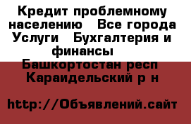 Кредит проблемному населению - Все города Услуги » Бухгалтерия и финансы   . Башкортостан респ.,Караидельский р-н